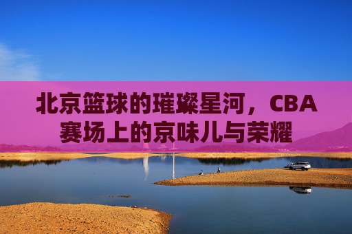 北京篮球的璀璨星河,CBA赛场上的京味儿与荣耀