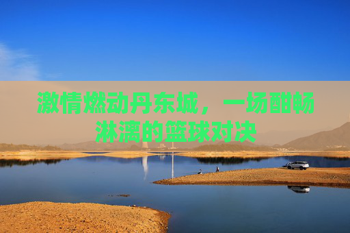 激情燃动丹东城,一场酣畅淋漓的篮球对决