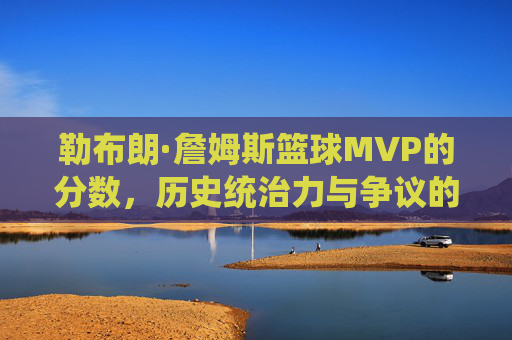 勒布朗·詹姆斯篮球MVP的分数,历史统治力与争议的量化解析,勒布朗·詹姆斯篮球MVP分数,历史统治力与争议的量化解析