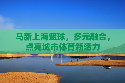 马新上海篮球，多元融合，点亮城市体育新活力