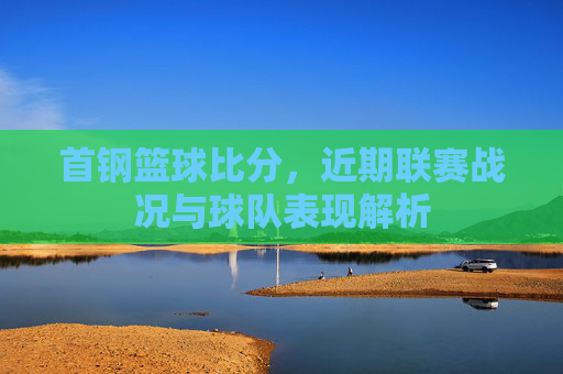 首钢篮球比分，近期联赛战况与球队表现解析