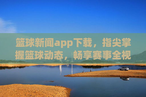 篮球新闻app下载,指尖掌握篮球动态,畅享赛事全视角