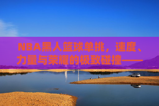 NBA黑人篮球单挑,速度、力量与荣耀的极致碰撞——论黑人篮球文化中的竞技精神与传承