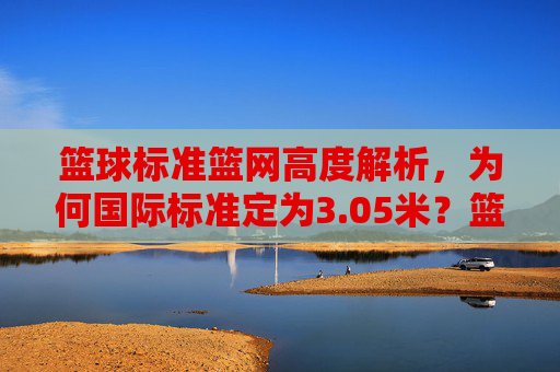 篮球标准篮网高度解析，为何国际标准定为3.05米？篮球标准篮网高度解析，为何国际标准定为3.05米？