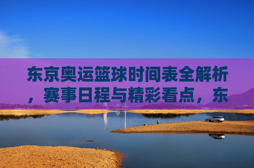 东京奥运篮球时间表全解析，赛事日程与精彩看点，东京奥运篮球时间表全解析，赛事日程与精彩看点