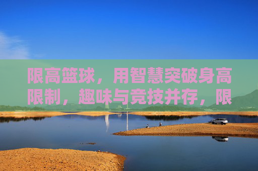 限高篮球,用智慧突破身高限制,趣味与竞技并存,限高篮球,用智慧突破身高限制,趣味与竞技并存