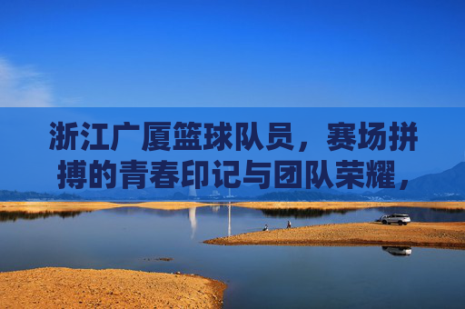 浙江广厦篮球队员，赛场拼搏的青春印记与团队荣耀，浙江广厦篮球队员，赛场拼搏的青春印记与团队荣耀