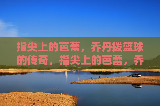 指尖上的芭蕾,乔丹拨篮球的传奇,指尖上的芭蕾,乔丹拨篮球的传奇