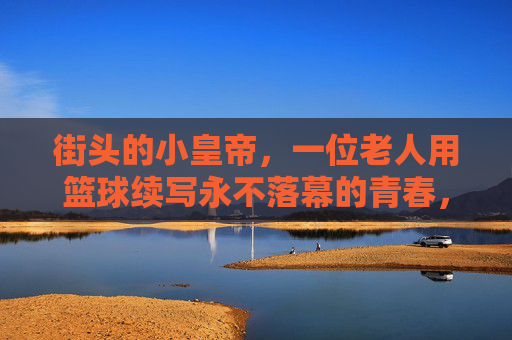 街头的小皇帝，一位老人用篮球续写永不落幕的青春，街头的小皇帝，一位老人用篮球续写永不落幕的青春