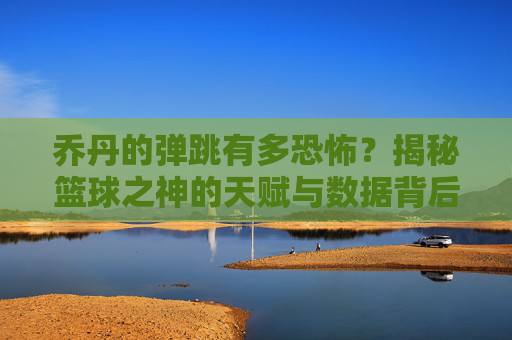 乔丹的弹跳有多恐怖？揭秘篮球之神的天赋与数据背后的传奇，乔丹的弹跳有多恐怖？揭秘篮球之神的天赋与数据背后的传奇