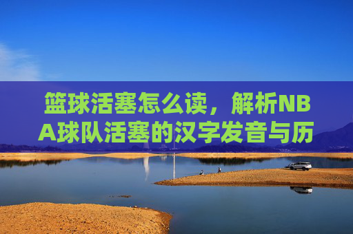 篮球活塞怎么读,解析NBA球队活塞的汉字发音与历史背景