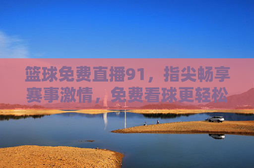 篮球免费直播91,指尖畅享赛事激情,免费看球更轻松,篮球免费直播91,指尖畅享赛事激情,轻松免费看球