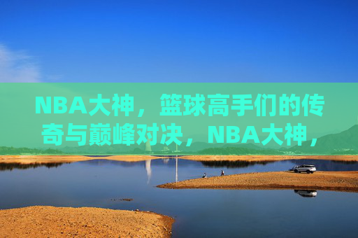NBA大神，篮球高手们的传奇与巅峰对决，NBA大神，篮球高手们的传奇与巅峰对决