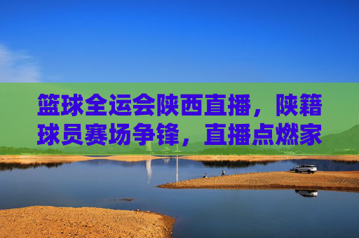 篮球全运会陕西直播，陕籍球员赛场争锋，直播点燃家乡体育热情，全运会陕西篮球直播，陕籍球员赛场争锋，点燃家乡体育热情