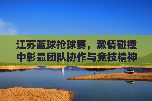 江苏篮球抢球赛,激情碰撞中彰显团队协作与竞技精神,江苏篮球抢球赛,激情碰撞中彰显团队协作与竞技精神