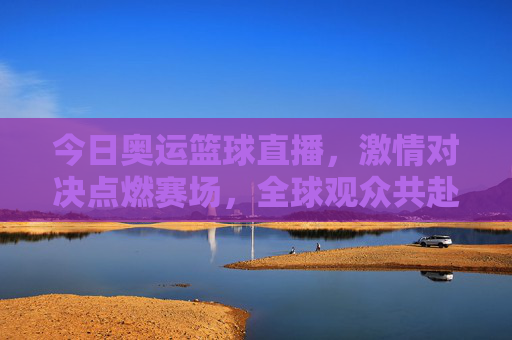 今日奥运篮球直播,激情对决点燃赛场,全球观众共赴体育盛宴,今日奥运篮球直播,激情对决点燃赛场,全球共赴体育盛宴