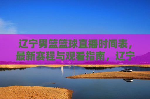 辽宁男篮篮球直播时间表，最新赛程与观看指南，辽宁男篮篮球直播时间表，最新赛程与观看指南