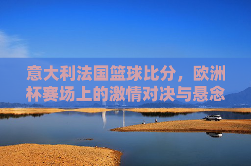 意大利法国篮球比分,欧洲杯赛场上的激情对决与悬念