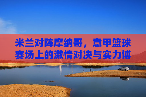 米兰对阵摩纳哥,意甲篮球赛场上的激情对决与实力博弈