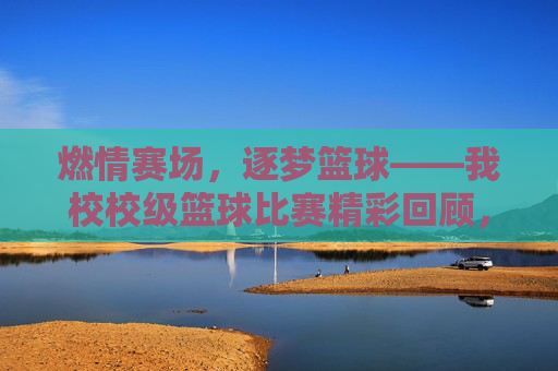 燃情赛场,逐梦篮球——我校校级篮球比赛精彩回顾,燃情赛场,逐梦篮球——我校校级篮球比赛精彩回顾
