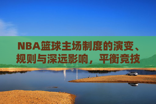 NBA篮球主场制度的演变、规则与深远影响,平衡竞技公平与商业利益的博弈,NBA主场制度的演变、规则与深远影响,竞技公平与商业利益的博弈