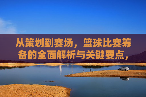 从策划到赛场，篮球比赛筹备的全面解析与关键要点，从策划到赛场，篮球比赛筹备的全面解析与关键要点