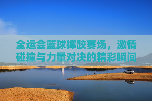全运会篮球摔跤赛场,激情碰撞与力量对决的精彩瞬间,全运会篮球摔跤赛场,激情碰撞与力量对决的精彩瞬间