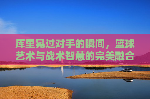库里晃过对手的瞬间,篮球艺术与战术智慧的完美融合,库里晃过对手的瞬间,篮球艺术与战术智慧的完美融合