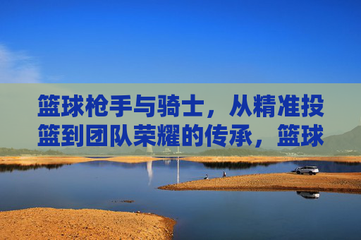 篮球枪手与骑士，从精准投篮到团队荣耀的传承，篮球枪手与骑士，从精准投篮到团队荣耀的传承