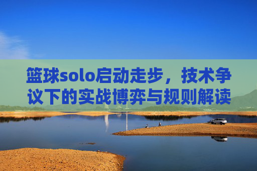 篮球solo启动走步，技术争议下的实战博弈与规则解读，篮球solo启动走步，技术争议下的实战博弈与规则解读