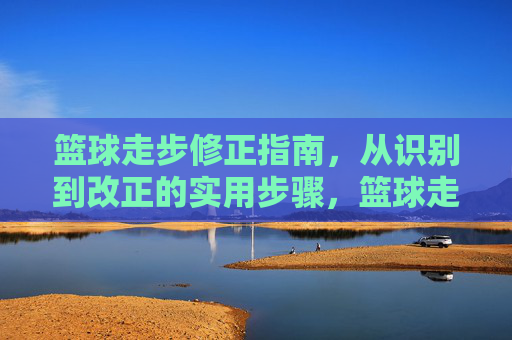 篮球走步修正指南,从识别到改正的实用步骤,篮球走步修正指南,从识别到改正的实用步骤