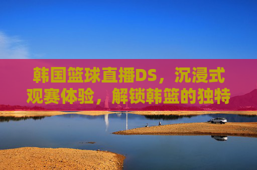 韩国篮球直播DS，沉浸式观赛体验，解锁韩篮的独特魅力，韩国篮球直播DS，沉浸式观赛体验，解锁韩篮的独特魅力