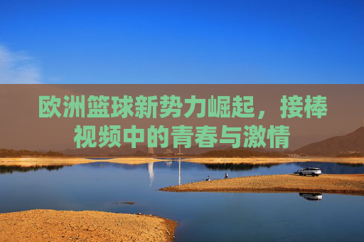 欧洲篮球新势力崛起,接棒视频中的青春与激情