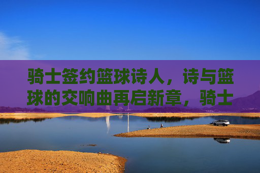 骑士签约篮球诗人，诗与篮球的交响曲再启新章，骑士签约篮球诗人，诗与篮球的交响曲再启新章