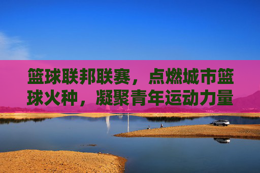 篮球联邦联赛,点燃城市篮球火种,凝聚青年运动力量,篮球联邦联赛,点燃城市篮球火种,凝聚青年运动力量