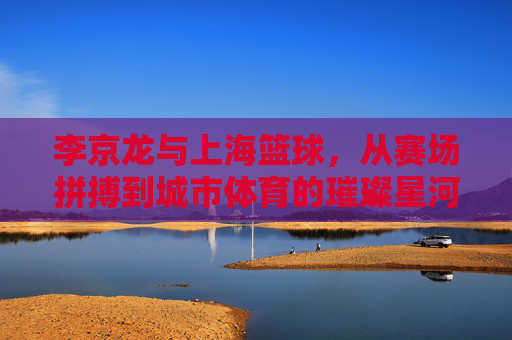 李京龙与上海篮球，从赛场拼搏到城市体育的璀璨星河，李京龙与上海篮球，从赛场拼搏到城市体育的璀璨星河