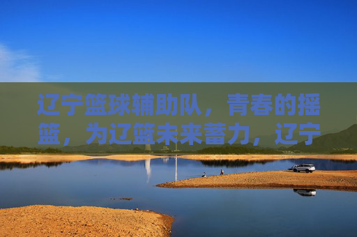 辽宁篮球辅助队,青春的摇篮,为辽篮未来蓄力,辽宁篮球辅助队,青春的摇篮,为辽篮未来蓄力