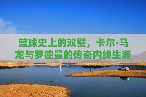 篮球史上的双璧，卡尔·马龙与罗德曼的传奇内线生涯及时代印记