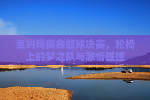 里约残奥会篮球决赛，轮椅上的梦之队与激情碰撞