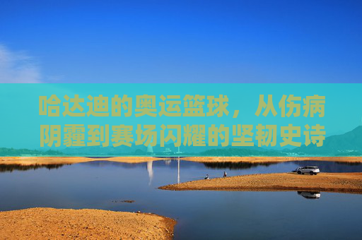 哈达迪的奥运篮球,从伤病阴霾到赛场闪耀的坚韧史诗,哈达迪的奥运篮球,从伤病阴霾到赛场闪耀的坚韧史诗