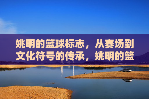 姚明的篮球标志,从赛场到文化符号的传承,姚明的篮球标志,从赛场到文化符号的传承