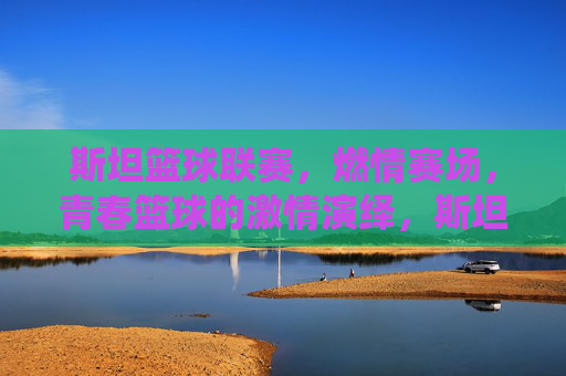 斯坦篮球联赛，燃情赛场，青春篮球的激情演绎，斯坦篮球联赛燃情赛场，青春篮球的激情演绎