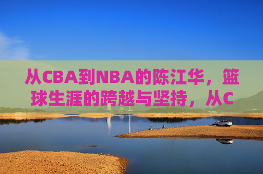 从CBA到NBA的陈江华,篮球生涯的跨越与坚持,从CBA到NBA的陈江华,篮球生涯的跨越与坚持