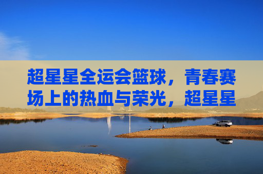 超星星全运会篮球,青春赛场上的热血与荣光,超星星全运会篮球,青春赛场上的热血与荣光