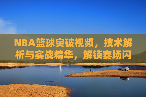 NBA篮球突破视频，技术解析与实战精华，解锁赛场闪电突袭的秘密