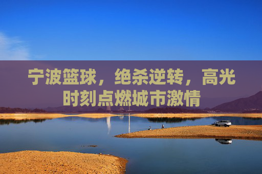 宁波篮球，绝杀逆转，高光时刻点燃城市激情