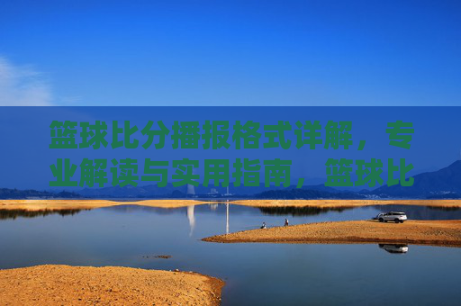 篮球比分播报格式详解,专业解读与实用指南,篮球比分播报格式详解,专业解读与实用指南