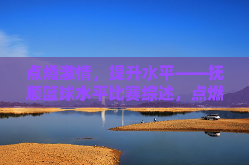 点燃激情，提升水平——抚顺篮球水平比赛综述，点燃激情，提升水平——抚顺篮球水平比赛综述