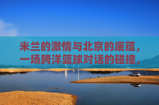 米兰的激情与北京的底蕴，一场跨洋篮球对话的碰撞，米兰的激情与北京的底蕴，一场跨洋篮球对话的碰撞
