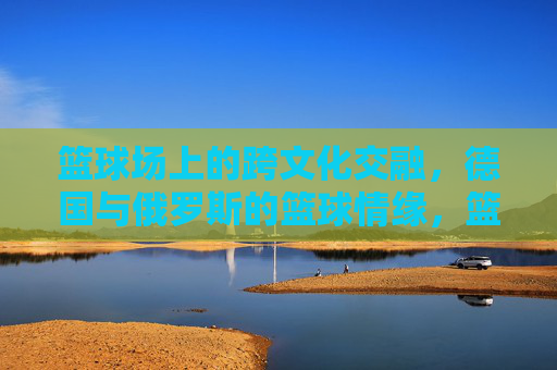 篮球场上的跨文化交融，德国与俄罗斯的篮球情缘，篮球场上的跨文化交融，德国与俄罗斯的篮球情缘
